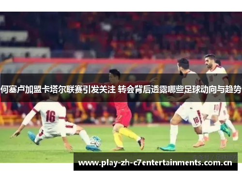 何塞卢加盟卡塔尔联赛引发关注 转会背后透露哪些足球动向与趋势